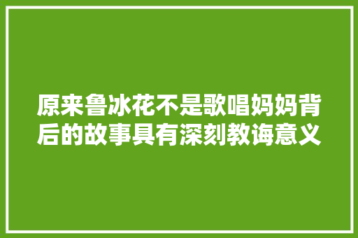 原来鲁冰花不是歌唱妈妈背后的故事具有深刻教诲意义