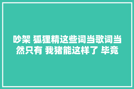 吵架 狐狸精这些词当歌词当然只有 我猪能这样了 毕竟他朱碧石