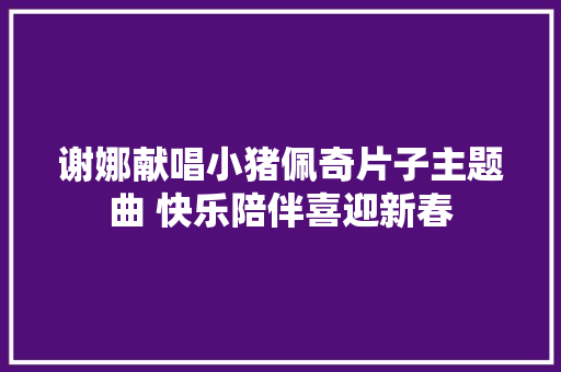 谢娜献唱小猪佩奇片子主题曲 快乐陪伴喜迎新春