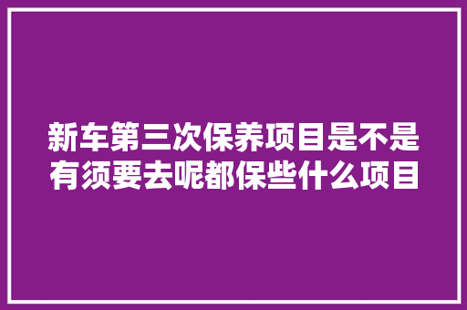 新车第三次保养项目是不是有须要去呢都保些什么项目呢