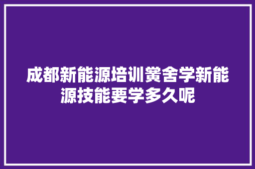 成都新能源培训黉舍学新能源技能要学多久呢