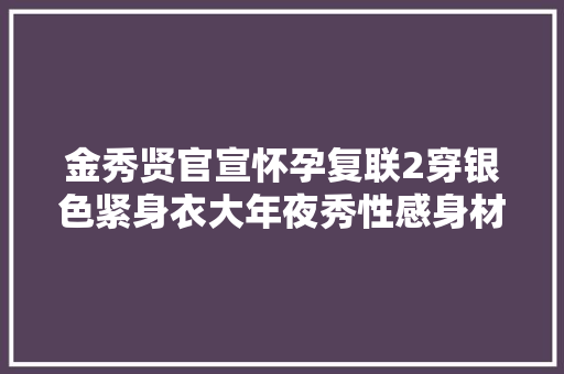 金秀贤官宣怀孕复联2穿银色紧身衣大年夜秀性感身材不输寡姐