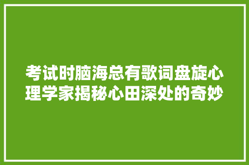 考试时脑海总有歌词盘旋心理学家揭秘心田深处的奇妙连接