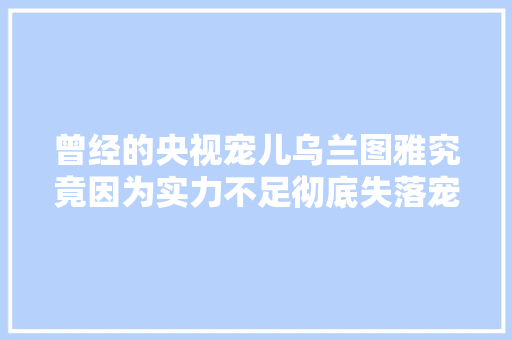 曾经的央视宠儿乌兰图雅究竟因为实力不足彻底失落宠了