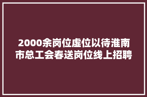 2000余岗位虚位以待淮南市总工会春送岗位线上招聘会等你来