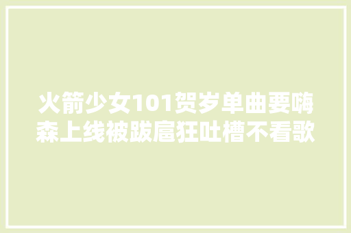 火箭少女101贺岁单曲要嗨森上线被跋扈狂吐槽不看歌词谁听得懂