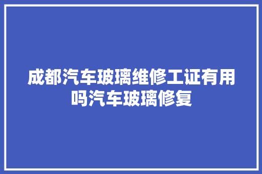 成都汽车玻璃维修工证有用吗汽车玻璃修复