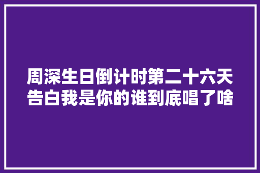 周深生日倒计时第二十六天告白我是你的谁到底唱了啥