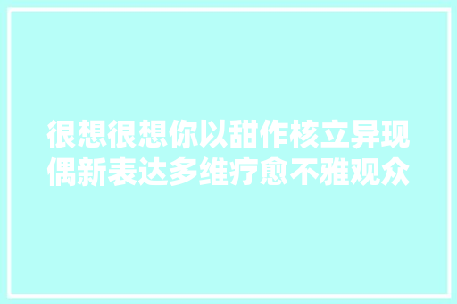 很想很想你以甜作核立异现偶新表达多维疗愈不雅观众心田