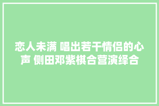 恋人未满 唱出若干情侣的心声 侧田邓紫棋合营演绎合唱歌