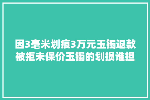 因3毫米划痕3万元玉镯退款被拒未保价玉镯的划损谁担责