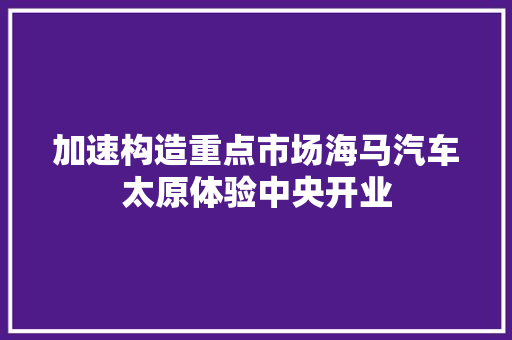 加速构造重点市场海马汽车太原体验中央开业