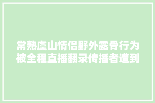常熟虞山情侣野外露骨行为被全程直播翻录传播者遭到行政拘留