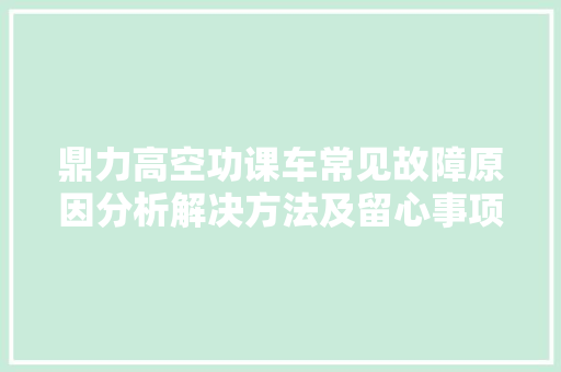 鼎力高空功课车常见故障原因分析解决方法及留心事项有哪些