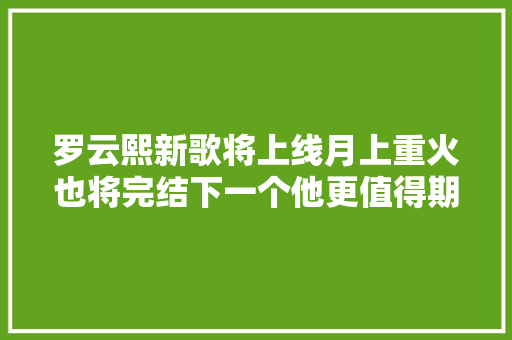 罗云熙新歌将上线月上重火也将完结下一个他更值得期待