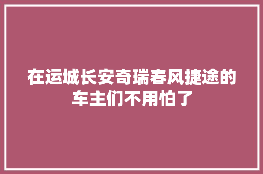 在运城长安奇瑞春风捷途的车主们不用怕了