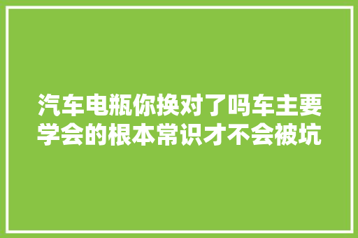 汽车电瓶你换对了吗车主要学会的根本常识才不会被坑