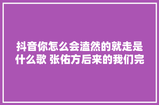 抖音你怎么会溘然的就走是什么歌 张佑方后来的我们完整歌词 休闲娱乐