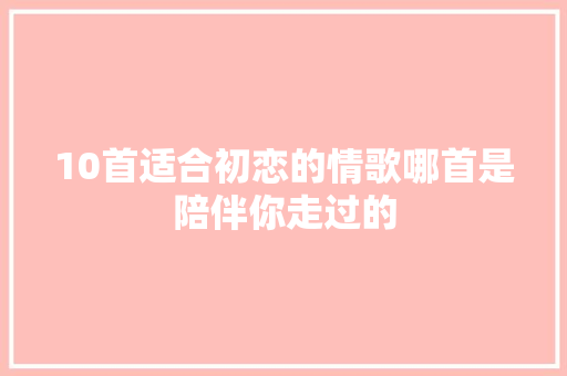 10首适合初恋的情歌哪首是陪伴你走过的
