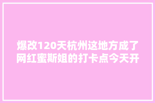 爆改120天杭州这地方成了网红蜜斯姐的打卡点今天开始可能又要排队了