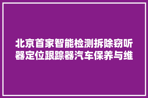 北京首家智能检测拆除窃听器定位跟踪器汽车保养与维修