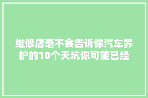 维修店毫不会告诉你汽车养护的10个天坑你可能已经跳了好几个