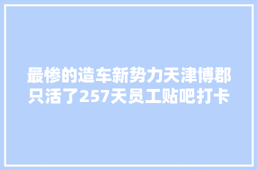 最惨的造车新势力天津博郡只活了257天员工贴吧打卡求薪