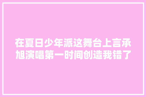 在夏日少年派这舞台上言承旭演唱第一时间创造我错了