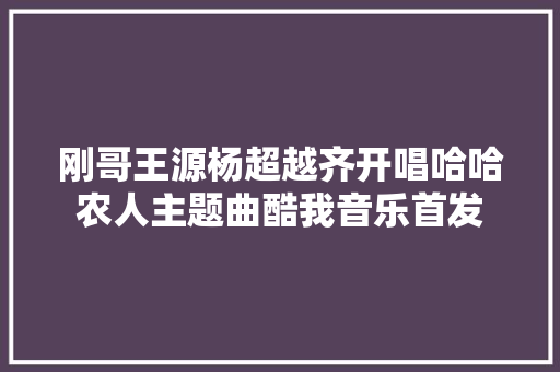刚哥王源杨超越齐开唱哈哈农人主题曲酷我音乐首发