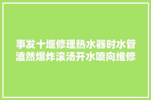 事发十堰修理热水器时水管溘然爆炸滚汤开水喷向维修师傅… 汽车知识