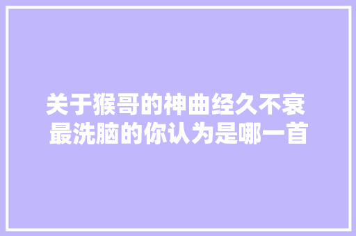 关于猴哥的神曲经久不衰 最洗脑的你认为是哪一首