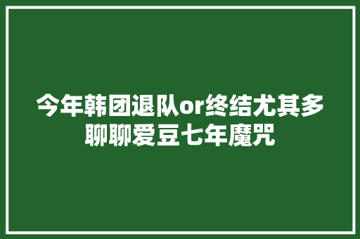 今年韩团退队or终结尤其多聊聊爱豆七年魔咒