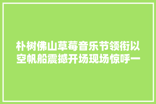 朴树佛山草莓音乐节领衔以空帆船震撼开场现场惊呼一片