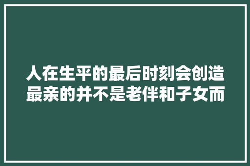 人在生平的最后时刻会创造最亲的并不是老伴和子女而是自己