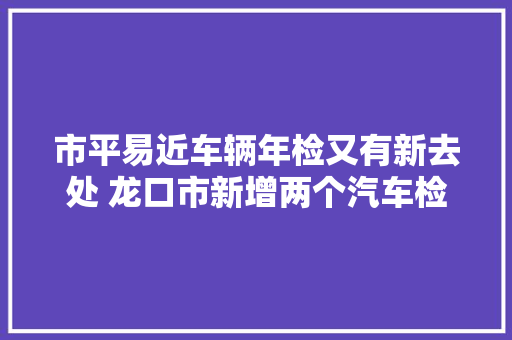 市平易近车辆年检又有新去处 龙口市新增两个汽车检测站