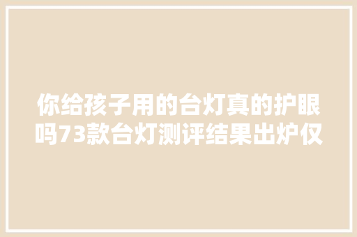 你给孩子用的台灯真的护眼吗73款台灯测评结果出炉仅12款样品各项测试指标优胜