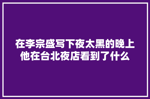 在李宗盛写下夜太黑的晚上他在台北夜店看到了什么 休闲娱乐