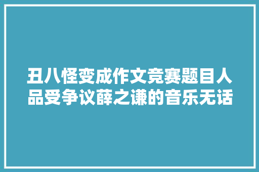 丑八怪变成作文竞赛题目人品受争议薛之谦的音乐无话可说