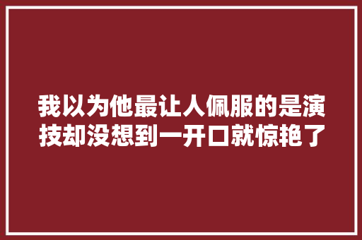 我以为他最让人佩服的是演技却没想到一开口就惊艳了世人