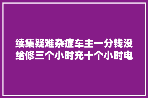 续集疑难杂症车主一分钱没给修三个小时充十个小时电
