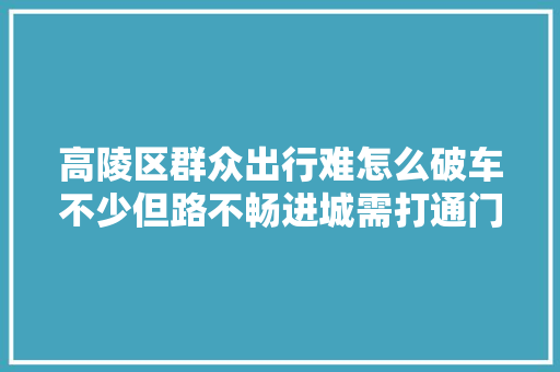 高陵区群众出行难怎么破车不少但路不畅进城需打通门路穷苦