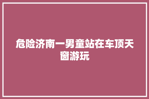 危险济南一男童站在车顶天窗游玩