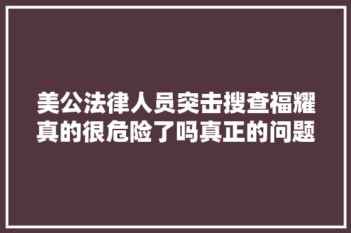 美公法律人员突击搜查福耀真的很危险了吗真正的问题是这个