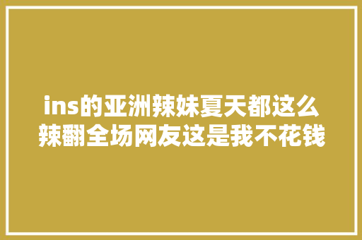 ins的亚洲辣妹夏天都这么辣翻全场网友这是我不花钱能看的吗