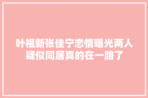 叶祖新张佳宁恋情曝光两人疑似同居真的在一路了