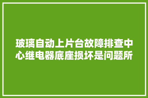 玻璃自动上片台故障排查中心继电器底座损坏是问题所在