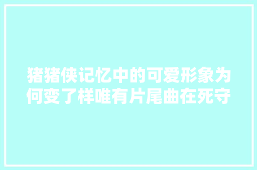 猪猪侠记忆中的可爱形象为何变了样唯有片尾曲在死守