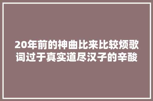 20年前的神曲比来比较烦歌词过于真实道尽汉子的辛酸