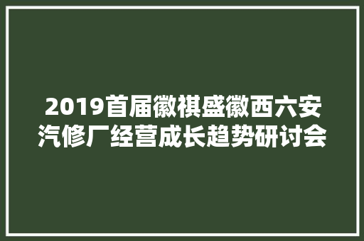2019首届徽祺盛徽西六安汽修厂经营成长趋势研讨会浓情召开