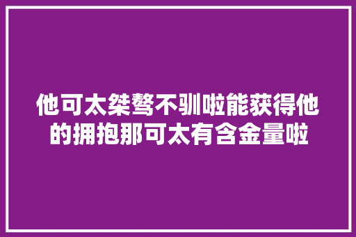 他可太桀骜不驯啦能获得他的拥抱那可太有含金量啦